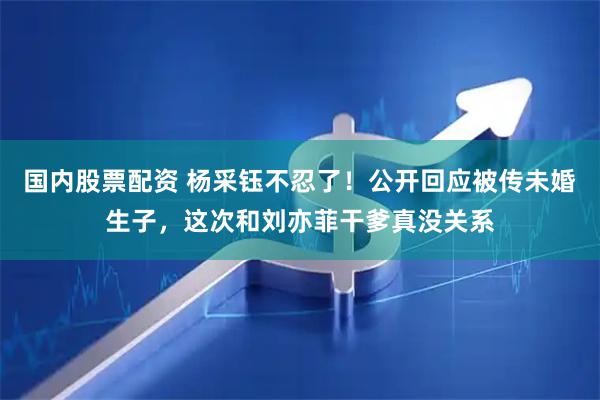 国内股票配资 杨采钰不忍了！公开回应被传未婚生子，这次和刘亦菲干爹真没关系