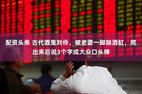 配资头条 古代酒鬼刘伶，被老婆一脚踹酒缸，爬出来后说3个字成大众口头禅