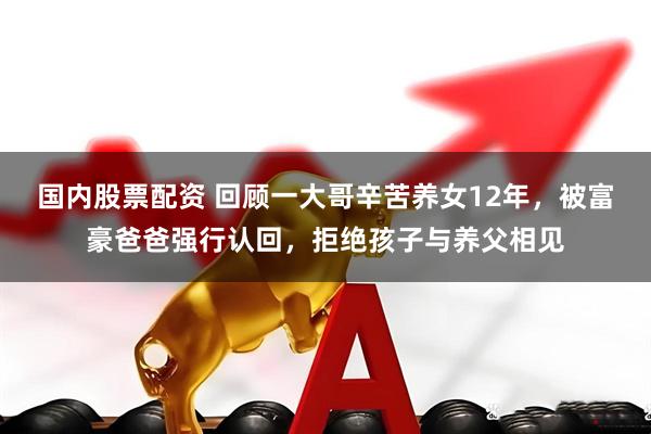 国内股票配资 回顾一大哥辛苦养女12年，被富豪爸爸强行认回，拒绝孩子与养父相见