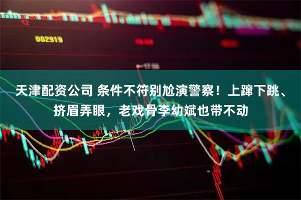 天津配资公司 条件不符别尬演警察！上蹿下跳、挤眉弄眼，老戏骨李幼斌也带不动