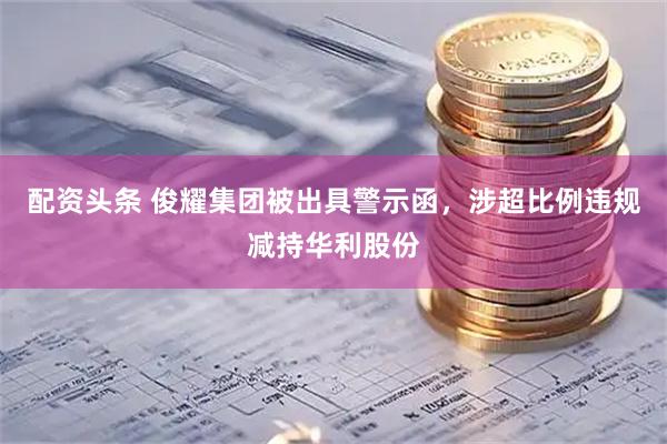 配资头条 俊耀集团被出具警示函，涉超比例违规减持华利股份