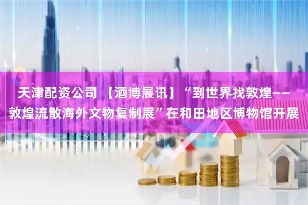 天津配资公司 【酒博展讯】“到世界找敦煌——敦煌流散海外文物复制展”在和田地区博物馆开展