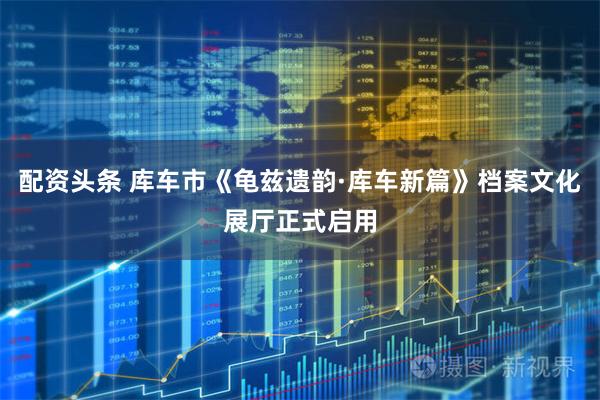 配资头条 库车市《龟兹遗韵·库车新篇》档案文化展厅正式启用