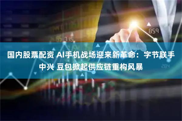 国内股票配资 AI手机战场迎来新革命：字节联手中兴 豆包掀起供应链重构风暴