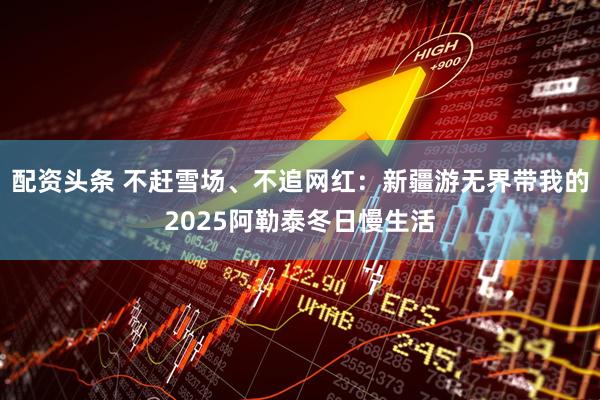 配资头条 不赶雪场、不追网红：新疆游无界带我的2025阿勒泰冬日慢生活