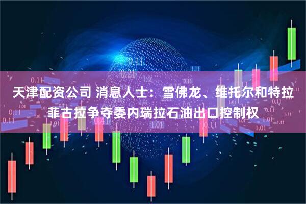 天津配资公司 消息人士：雪佛龙、维托尔和特拉菲古拉争夺委内瑞拉石油出口控制权