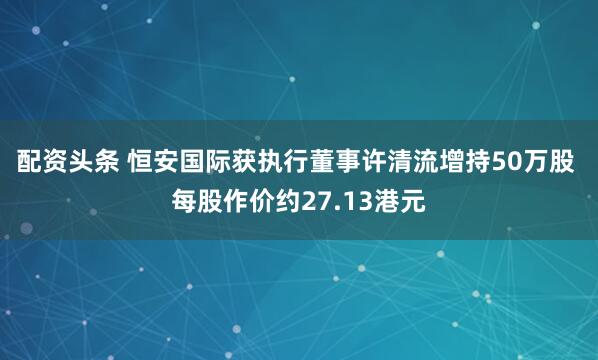 配资头条 恒安国际获执行董事许清流增持50万股 每股作价约27.13港元