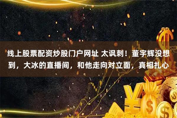 线上股票配资炒股门户网址 太讽刺！董宇辉没想到，大冰的直播间，和他走向对立面，真相扎心