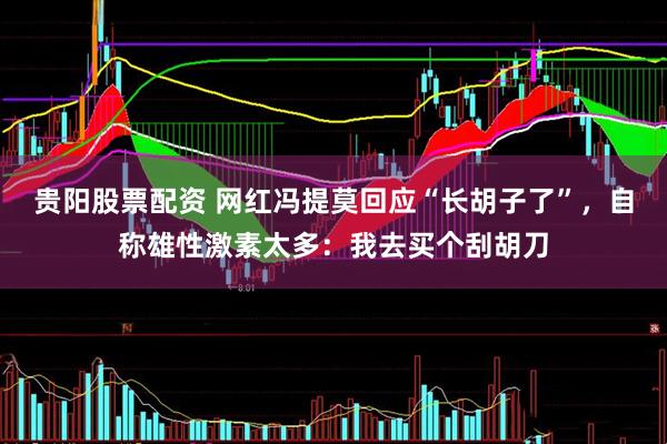 贵阳股票配资 网红冯提莫回应“长胡子了”，自称雄性激素太多：我去买个刮胡刀