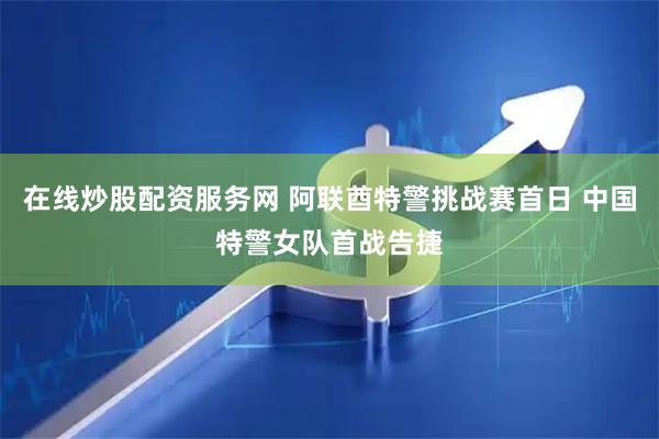 在线炒股配资服务网 阿联酋特警挑战赛首日 中国特警女队首战告捷