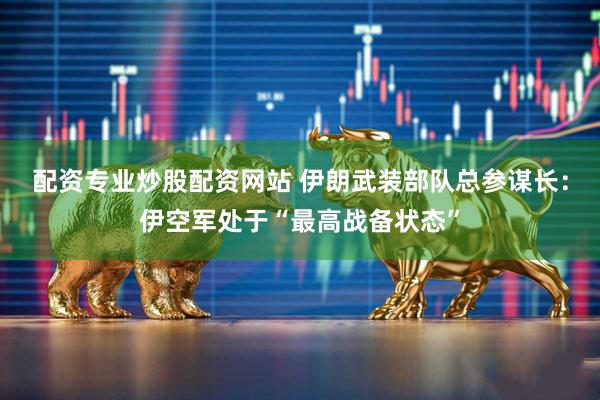 配资专业炒股配资网站 伊朗武装部队总参谋长：伊空军处于“最高战备状态”