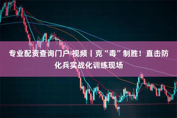 专业配资查询门户 视频丨克“毒”制胜！直击防化兵实战化训练现场