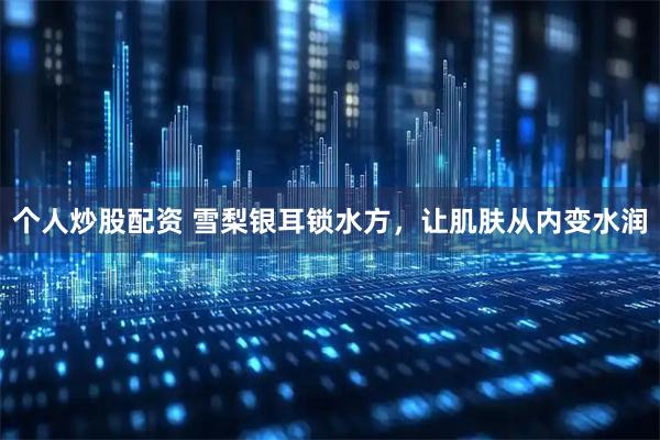 个人炒股配资 雪梨银耳锁水方，让肌肤从内变水润