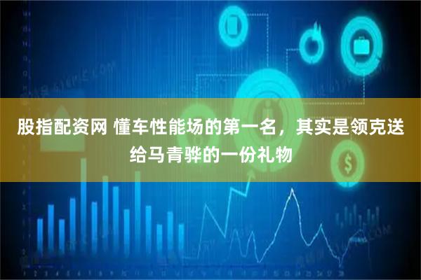 股指配资网 懂车性能场的第一名，其实是领克送给马青骅的一份礼物