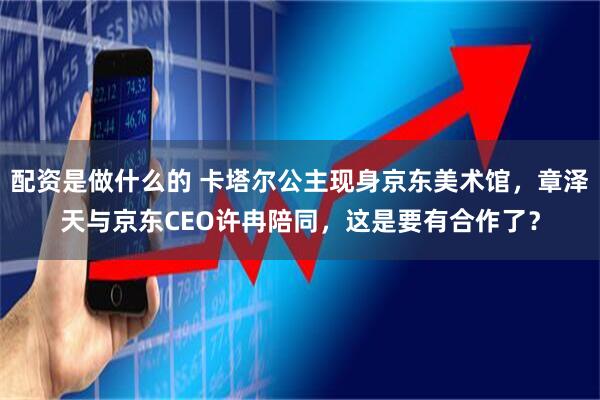 配资是做什么的 卡塔尔公主现身京东美术馆，章泽天与京东CEO许冉陪同，这是要有合作了？