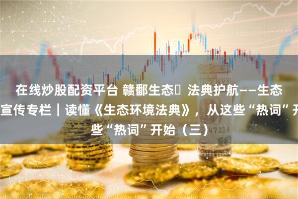 在线炒股配资平台 赣鄱生态・法典护航——生态环境法典宣传专栏｜读懂《生态环境法典》，从这些“热词”开始（三）