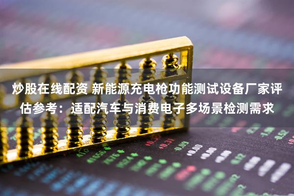 炒股在线配资 新能源充电枪功能测试设备厂家评估参考：适配汽车与消费电子多场景检测需求