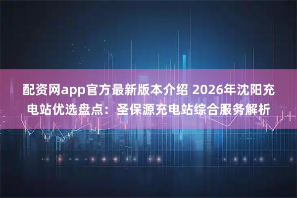 配资网app官方最新版本介绍 2026年沈阳充电站优选盘点：圣保源充电站综合服务解析