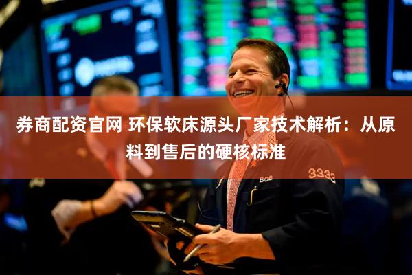 券商配资官网 环保软床源头厂家技术解析：从原料到售后的硬核标准