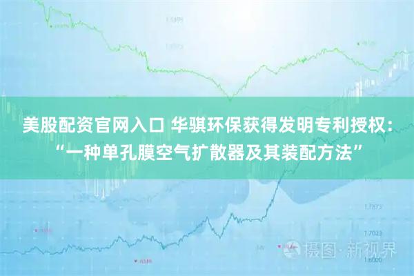 美股配资官网入口 华骐环保获得发明专利授权：“一种单孔膜空气扩散器及其装配方法”